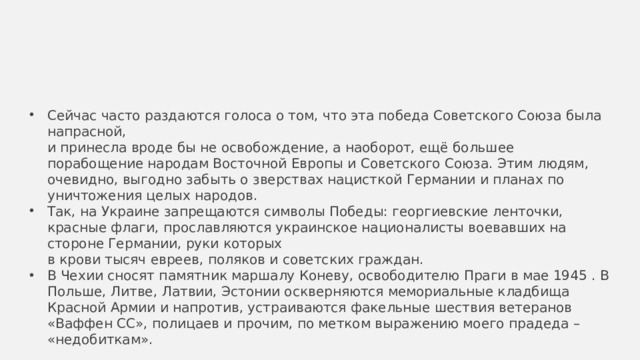 Сейчас часто раздаются голоса о том, что эта победа Советского Союза была напрасной,  и принесла вроде бы не освобождение, а наоборот, ещё большее порабощение народам Восточной Европы и Советского Союза. Этим людям, очевидно, выгодно забыть о зверствах нацисткой Германии и планах по уничтожения целых народов. Так, на Украине запрещаются символы Победы: георгиевские ленточки, красные флаги, прославляются украинское националисты воевавших на стороне Германии, руки которых  в крови тысяч евреев, поляков и советских граждан. В Чехии сносят памятник маршалу Коневу, освободителю Праги в мае 1945 . В Польше, Литве, Латвии, Эстонии оскверняются мемориальные кладбища Красной Армии и напротив, устраиваются факельные шествия ветеранов «Ваффен СС», полицаев и прочим, по метком выражению моего прадеда – «недобиткам». 