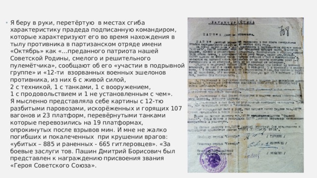 Я беру в руки, перетёртую в местах сгиба характеристику прадеда подписанную командиром, которые характеризуют его во время нахождения в тылу противника в партизанском отряде имени «Октябрь» как «…преданного патриота нашей Советской Родины, смелого и решительного пулемётчика», сообщают об его «участии в подрывной группе» и «12-ти взорванных военных эшелонов противника, из них 6 с живой силой,  2 с техникой, 1 с танками, 1 с вооружением,  1 с продовольствием и 1 не установленным с чем».  Я мысленно представляла себе картины с 12-тю разбитыми паровозами, искорёженных и горящих 107 вагонов и 23 платформ, перевёрнутыми танками которые перевозились на 19 платформах, опрокинутых после взрывов мин. И мне не жалко погибших и покалеченных при крушении врагов: «убитых – 885 и раненных - 665 гитлеровцев». «За боевые заслуги тов. Пашин Дмитрий Борисович был представлен к награждению присвоения звания «Героя Советского Союза». 