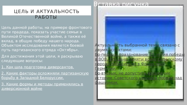 Вставка рисунка Цель и Актуальность работы Цель данной работы, на примере фронтового пути прадеда, показать участие семьи в Великой Отечественной войне, а также её вклад, в общую победу нашего народа. Объектом исследования является боевой путь партизанского отряда «Октябрь». Для достижения этой цели, я раскрываю следующие вопросы: 1. Как шла подготовка диверсантов. 2. Какие факторы осложняли партизанскую борьбу в Западной Белоруссии. 3. Какие формы и методы применялись в диверсионной войне Актуальность выбранной темы связано с двумя аспектами: Во-первых, празднование 75-летия победы в ВОВ, это дань памяти всему Советскому народу победителю в Фашисткой Германии. Во-вторых, не допустить искажение истории Советского народа в победе над фашизмом. 