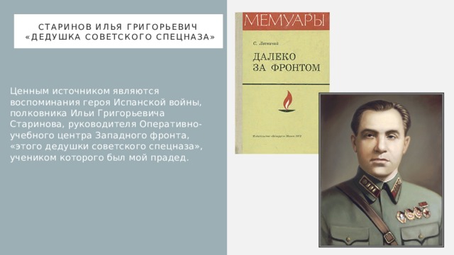 Старинов Илья Григорьевич  «дедушка советского спецназа» Ценным источником являются воспоминания героя Испанской войны, полковника Ильи Григорьевича Старинова, руководителя Оперативно-учебного центра Западного фронта, «этого дедушки советского спецназа», учеником которого был мой прадед. 