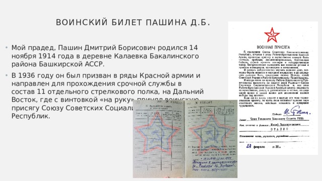 Воинский билет Пашина Д.Б . Мой прадед, Пашин Дмитрий Борисович родился 14 ноября 1914 года в деревне Калаевка Бакалинского района Башкирской АССР. В 1936 году он был призван в ряды Красной армии и направлен для прохождения срочной службы в состав 11 отдельного стрелкового полка, на Дальний Восток, где с винтовкой «на руку» принял воинскую присягу Союзу Советских Социалистических Республик. 