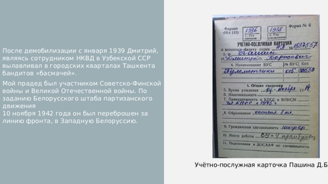 После демобилизации с января 1939 Дмитрий, являясь сотрудником НКВД в Узбекской ССР вылавливал в городских кварталах Ташкента бандитов «басмачей». Мой прадед был участником Советско-Финской войны и Великой Отечественной войны. По заданию Белорусского штаба партизанского движения  10 ноября 1942 года он был переброшен за линию фронта, в Западную Белоруссию. Учётно-послужная карточка Пашина Д.Б. 