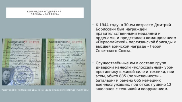 Командир отделения  отряда «октябрь» К 1944 году, в 30-ем возрасте Дмитрий Борисович был награждён правительственными медалями и орденами, и представлен командованием «Первомайской» партизанской бригады к высшей воинской награде – Герой Советского Союза. Осуществлённые им в составе групп диверсии нанесли «колоссальный» урон противнику в живой силе и техники, при этом, убито 885 (по численности – батальон) и ранено 665 немецких военнослужащих, под откос пущено 12 эшелонов с техникой и вооружением. Удостоверение Пашина Д.Б. командира отделения отряда «Октябрь» 