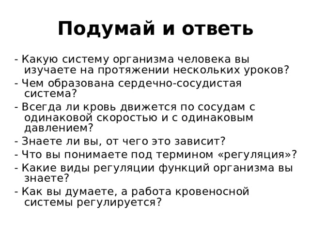 Подумай и ответь - Какую систему организма человека вы изучаете на протяжении нескольких уроков? - Чем образована сердечно-сосудистая система? - Всегда ли кровь движется по сосудам с одинаковой скоростью и с одинаковым давлением? - Знаете ли вы, от чего это зависит? - Что вы понимаете под термином «регуляция»? - Какие виды регуляции функций организма вы знаете? - Как вы думаете, а работа кровеносной системы регулируется? 