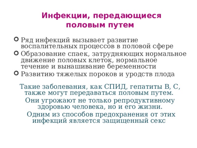 Инфекции, передающиеся половым путем  Ряд инфекций вызывает развитие воспалительных процессов в половой сфере Образование спаек, затрудняющих нормальное движение половых клеток, нормальное течение и вынашивание беременности Развитию тяжелых пороков и уродств плода Такие заболевания, как СПИД, гепатиты В, С, также могут передаваться половым путем. Они угрожают не только репродуктивному здоровью человека, но и его жизни.  Одним из способов предохранения от этих инфекций является защищенный секс 