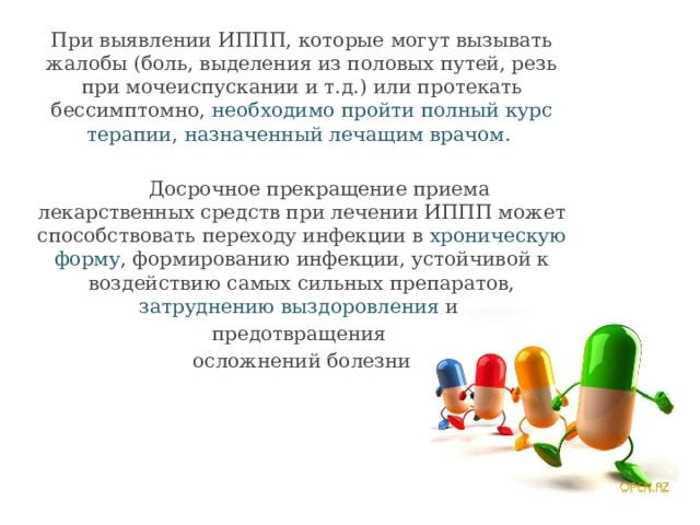 При выявлении ИППП, которые могут вызывать жалобы (боль, выделения из половых путей, резь при мочеиспускании и т.д.) или протекать бессимптомно, необходимо пройти полный курс терапии,  назначенный лечащим врачом .  Досрочное прекращение приема лекарственных средств при лечении ИППП может способствовать переходу инфекции в хроническую форму , формированию инфекции, устойчивой к воздействию самых сильных препаратов, затруднению выздоровления и предотвращения осложнений болезни 