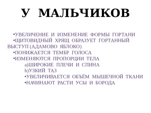 У мальчиков Увеличение и изменение формы гортани Щитовидный хрящ образует гортанный выступ (адамово яблоко) Понижается тембр голоса Изменяются пропорции тела широкие плечи и спина Узкий таз Увеличивается объём мышечной ткани Начинают расти усы и борода 