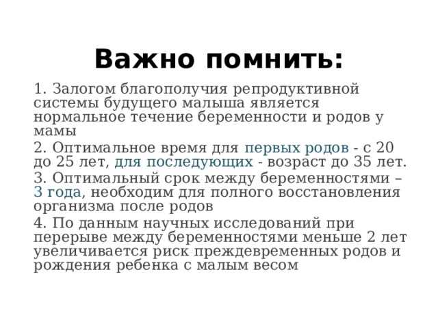 Важно помнить: 1. Залогом благополучия репродуктивной системы будущего малыша является нормальное течение беременности и родов у мамы 2. Оптимальное время для первых родов - с 20 до 25 лет, для последующих - возраст до 35 лет. 3. Оптимальный срок между беременностями – 3 года , необходим для полного восстановления организма после родов 4. По данным научных исследований при перерыве между беременностями меньше 2 лет увеличивается риск преждевременных родов и рождения ребенка с малым весом 