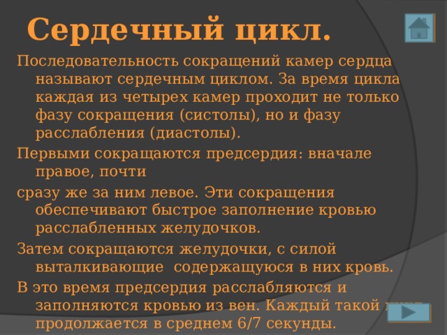 Сердечный цикл. Последовательность сокращений камер сердца называют сердечным циклом. За время цикла каждая из четырех камер проходит не только фазу сокращения (систолы), но и фазу расслабления (диастолы). Первыми сокращаются предсердия: вначале правое, почти сразу же за ним левое. Эти сокращения обеспечивают быстрое заполнение кровью расслабленных желудочков. Затем сокращаются желудочки, с силой выталкивающие содержащуюся в них кровь. В это время предсердия расслабляются и заполняются кровью из вен. Каждый такой цикл продолжается в среднем 6/7 секунды. 