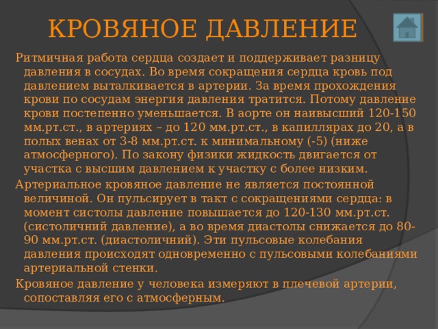КРОВЯНОЕ ДАВЛЕНИЕ Ритмичная работа сердца создает и поддерживает разницу давления в сосудах. Во время сокращения сердца кровь под давлением выталкивается в артерии. За время прохождения крови по сосудам энергия давления тратится. Потому давление крови постепенно уменьшается. В аорте он наивысший 120-150 мм.рт.ст., в артериях – до 120 мм.рт.ст., в капиллярах до 20, а в полых венах от 3-8 мм.рт.ст. к минимальному (-5) (ниже атмосферного). По закону физики жидкость двигается от участка с высшим давлением к участку с более низким. Артериальное кровяное давление не является постоянной величиной. Он пульсирует в такт с сокращениями сердца: в момент систолы давление повышается до 120-130 мм.рт.ст. (систоличний давление), а во время диастолы снижается до 80-90 мм.рт.ст. (диастоличний). Эти пульсовые колебания давления происходят одновременно с пульсовыми колебаниями артериальной стенки. Кровяное давление у человека измеряют в плечевой артерии, сопоставляя его с атмосферным. 