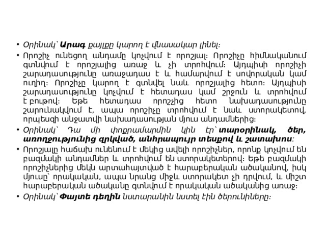 Օրինակ՝  Արագ  քայլքը կարող է վնասակար լինել։ Որոշիչ ունեցող անդամը կոչվում է որոշյալ։ Որոշիչը հիմնականում գտնվում է որոշյալից առաջ և չի տրոհվում։ Այդպիսի որոշիչի շարադասությունը առաջադաս է և համարվում է սովորական կամ ուղիղ։ Որոշիչը կարող է գտնվել նաև որոշյալից հետո։ Այդպիսի շարադասությունը կոչվում է հետադաս կամ շրջուն և տրոհվում է բութով։ Եթե հետադաս որոշչից հետո նախադասությունը շարունակվում է, ապա որոշիչը տրոհվում է նաև ստորակետով, որպեսզի անջատվի նախադասության մյուս անդամներից։ Օրինակ՝ Դա մի փոքրամարմին կին էր՝  տարօրինակ, ծեր, առողջությունից զրկված, անհրապույր տեսքով և շատախոս : Որոշյալը հաճախ ունենում է մեկից ավելի որոշիչներ, որոնք կոչվում են բազմակի անդամներ և տրոհվում են ստորակետերով։ Եթե բազմակի որոշիչներից մեկն արտահայտված է հարաբերական ածականով, իսկ մյուսը՝ որակական, ապա նրանց միջև ստորակետ չի դրվում, և միշտ հարաբերական ածականը գտնվում է որակական ածականից առաջ։ Օրինակ՝  Փայտե դեղին  նստարանին նստել էին ծերունիները։ 