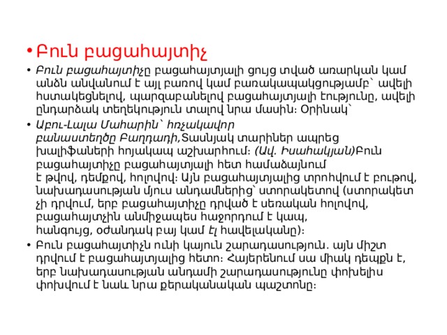 Բուն բացահայտիչ Բուն բացահայտիչ ը բացահայտյալի ցույց տված առարկան կամ անձն անվանում է այլ բառով կամ բառակապակցությամբ` ավելի հստակեցնելով, պարզաբանելով բացահայտյալի էությունը, ավելի ընդարձակ տեղեկություն տալով նրա մասին։ Օրինակ` Աբու-Լալա Մահարին` հռչակավոր բանաստեղծը Բաղդադի, Տասնյակ տարիներ ապրեց խալիֆաների հոյակապ աշխարհում։  (Ավ. Իսահակյան) Բուն բացահայտիչը բացահայտյալի հետ համաձայնում է թվով, դեմքով, հոլովով։ Այն բացահայտյալից տրոհվում է բութով, նախադասության մյուս անդամներից՝ ստորակետով (ստորակետ չի դրվում, երբ բացահայտիչը դրված է սեռական հոլովով, բացահայտչին անմիջապես հաջորդում է կապ, հանգույց, օժանդակ բայ կամ  էլ  հավելականը)։ Բուն բացահայտիչն ունի կայուն շարադասություն. այն միշտ դրվում է բացահայտյալից հետո։ Հայերենում սա միակ դեպքն է, երբ նախադասության անդամի շարադասությունը փոխելիս փոխվում է նաև նրա քերականական պաշտոնը։ 