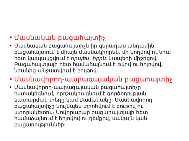 Մասնական բացահայտիչ Մասնական բացահայտիչն իր գերադաս անդամին բացահայտում է միայն մասնակիորեն, մի կողմով ու նրա հետ կապակցվում է  որպես ,  իբրև  կապերի միջոցով։ Բացահայտյալի հետ համաձայնում է թվով ու հոլովով, նրանից անջատվում է բութով։ Մասնավորող-պարագայական բացահայտիչ Մասնավորող-պարագայական բացահայտիչը հստակեցնում, որոշակիացնում է գործողության կատարման տեղը կամ ժամանակը։ Մասնավորող բացահայտիչը նույնպես տրոհվում է բութով ու ստորակետով։ Սովորաբար բացահայտյալի հետ համաձայնում է հոլովով ու դեմքով, սակայն կան բացառություններ։ 