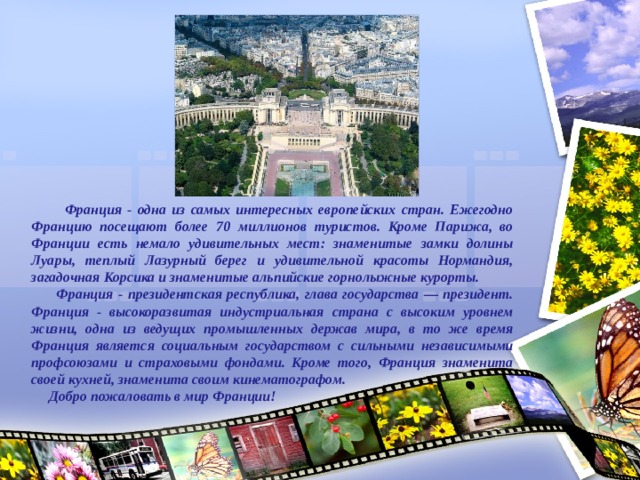  Франция - одна из самых интересных европейских стран. Ежегодно Францию посещают более 70 миллионов туристов. Кроме Парижа, во Франции есть немало удивительных мест: знаменитые замки долины Луары, теплый Лазурный берег и удивительной красоты Нормандия, загадочная Корсика и знаменитые альпийские горнолыжные курорты.  Франция - президентская республика, глава государства — президент. Франция - высокоразвитая индустриальная страна с высоким уровнем жизни, одна из ведущих промышленных держав мира, в то же время Франция является социальным государством с сильными независимыми профсоюзами и страховыми фондами. Кроме того, Франция знаменита своей кухней, знаменита своим кинематографом.  Добро пожаловать в мир Франции!  