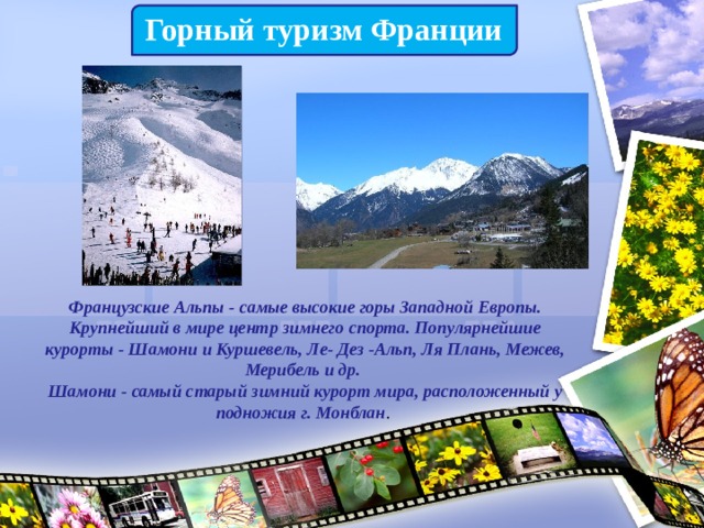 Горный туризм Франции Французские Альпы - самые высокие горы Западной Европы. Крупнейший в мире центр зимнего спорта. Популярнейшие курорты - Шамони и Куршевель, Ле- Дез -Альп, Ля Плань, Межев, Мерибель и др.   Шамони - самый старый зимний курорт мира, расположенный у подножия г. Монблан . 