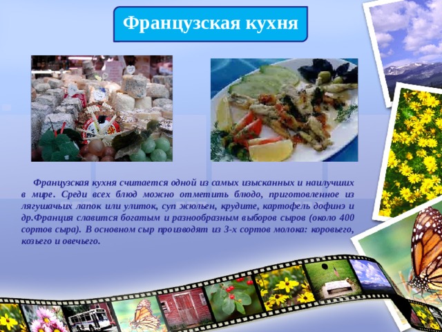 Французская кухня  Французская кухня считается одной из самых изысканных и наилучших в мире. Среди всех блюд можно отметить блюдо, приготовленное из лягушачьих лапок или улиток, суп жюльен, крудите, картофель дофинэ и др.Франция славится богатым и разнообразным выборов сыров (около 400 сортов сыра). В основном сыр производят из 3-х сортов молока: коровьего, козьего и овечьего. 