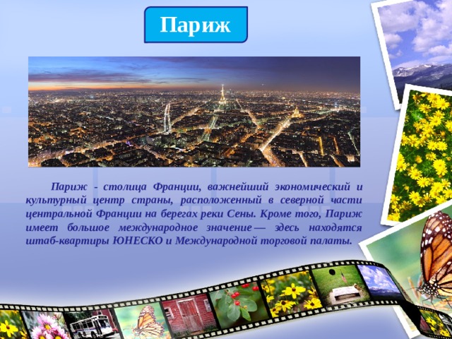 Париж  Париж - столица Франции, важнейший экономический и культурный центр страны, расположенный в северной части центральной Франции на берегах реки Сены. Кроме того, Париж имеет большое международное значение — здесь находятся штаб-квартиры ЮНЕСКО и Международной торговой палаты. 