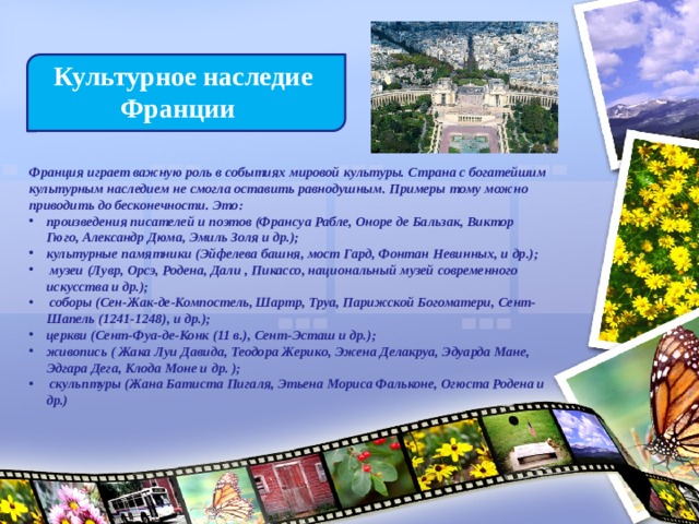  Культурное наследие  Франции Франция играет важную роль в событиях мировой культуры. Страна с богатейшим культурным наследием не смогла оставить равнодушным. Примеры тому можно приводить до бесконечности. Это: произведения писателей и поэтов (Франсуа Рабле, Оноре де Бальзак, Виктор Гюго, Александр Дюма, Эмиль Золя и др.); культурные памятники (Эйфелева башня, мост Гард, Фонтан Невинных, и др.);  музеи (Лувр, Орсэ, Родена, Дали , Пикассо, национальный музей современного искусства и др.);  соборы (Сен-Жак-де-Компостель, Шартр, Труа, Парижской Богоматери, Сент-Шапель (1241-1248), и др.); церкви (Сент-Фуа-де-Конк (11 в.), Сент-Эсташ и др.); живопись ( Жака Луи Давида, Теодора Жерико, Эжена Делакруа, Эдуарда Мане, Эдгара Дега, Клода Моне и др. );  скульптуры (Жана Батиста Пигаля, Этьена Мориса Фальконе, Огюста Родена и др.) 