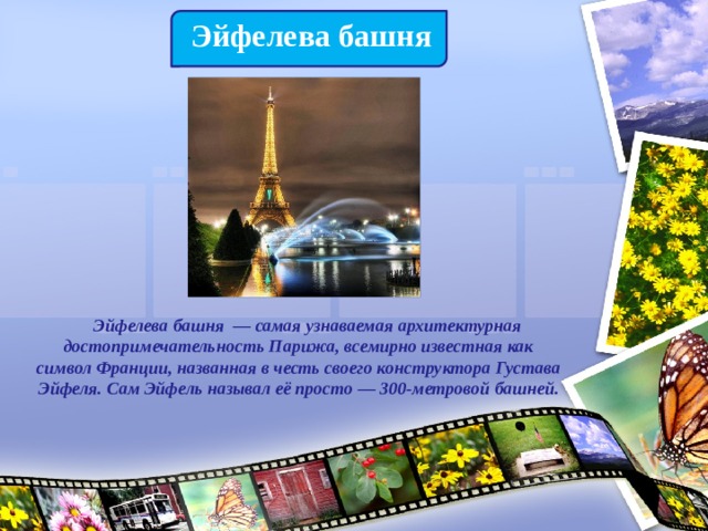 Эйфелева башня  Эйфелева башня  — самая узнаваемая архитектурная достопримечательность Парижа, всемирно известная как символ Франции, названная в честь своего конструктора Густава Эйфеля. Сам Эйфель называл её просто — 300-метровой башней. 