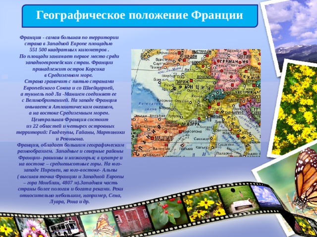 Географическое положение Франции Франция - самая большая по территории страна в Западной Европе площадью 551 500 квадратных километров .  По площади занимает первое место среди западноевропейских стран. Франции принадлежит остров Корсика в Средиземном море.  Страна граничит с пятью странами Европейского Союза и со Швейцарией, а туннель под Ла -Маншем соединяет ее с Великобританией. На западе Франция омывается Атлантическим океаном,  а на востоке Средиземным морем.   Центральная Франция состоит из 22 областей и четырех островных территорий: Гваделупы, Гайаны, Мартиники и Реюньона. Франция, обладает большим географическим разнообразием. Западные и северные районы Франции- равнины и низкогорья; в центре и на востоке – средневысотные горы. На юго-западе Пиренеи, на юго-востоке- Альпы ( высшая точка Франции и Западной Европы – гора Монблан, 4807 м).Западная часть страны более пологая и богата реками. Реки относительно небольшие, например, Сена, Луара, Рона и др. 