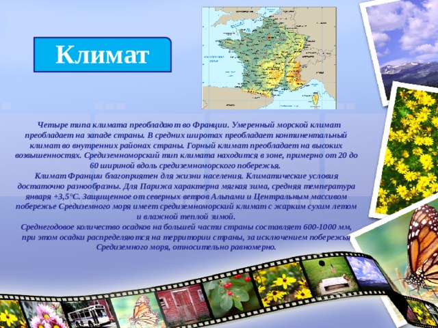 Климат  Четыре типа климата преобладают во Франции. Умеренный морской климат преобладает на западе страны. В средних широтах преобладает континентальный климат во внутренних районах страны. Горный климат преобладает на высоких возвышенностях. Средиземноморский тип климата находится в зоне, примерно от 20 до 60 шириной вдоль средиземноморского побережья.  Климат Франции благоприятен для жизни населения. Климатические условия достаточно разнообразны. Для Парижа характерна мягкая зима, средняя температура января +3,5°С. Защищенное от северных ветров Альпами и Центральным массивом побережье Средиземного моря имеет средиземноморский климат с жарким сухим летом и влажной теплой зимой.  Среднегодовое количество осадков на большей части страны составляет 600-1000 мм, при этом осадки распределяются на территории страны, за исключением побережья Средиземного моря, относительно равномерно. 