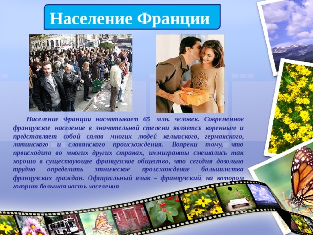 Население Франции  Население Франции насчитывает 65  млн. человек. Современное французское население в значительной степени является коренным и представляет собой сплав многих людей кельтского, германского, латинского и славянского происхождения. Вопреки тому, что происходило во многих других странах, иммигранты смешались так хорошо в существующее французское общество, что сегодня довольно трудно определить этническое происхождение большинства французских граждан. Официальный язык – французский, на котором говорит большая часть населения . 
