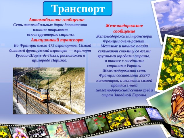  Транспорт   Автомобильное сообщение  Сеть автомобильных дорог достаточно плотно покрывает  всю территорию страны.  Авиационный транспорт   Во Франции около 475 аэропортов. Самый большой французский аэропорт — аэропорт Руасси-Шарль-де-Голль, расположен в пригороде Парижа. Железнодорожное сообщение  Железнодорожный транспорт Франции очень развит. Местные и ночные поезда связывают столицу со всеми крупными городами страны, а также с соседними странами Европы. Железнодорожная сеть Франции составляет 29370 километров, и является самой протяжённой железнодорожной сетью среди стран Западной Европы. 