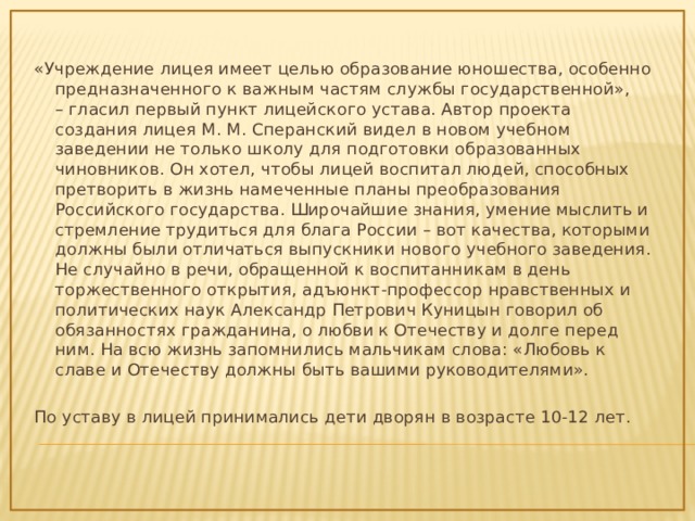 «Учреждение лицея имеет целью образование юношества, особенно предназначенного к важным частям службы государственной», – гласил первый пункт лицейского устава. Автор проекта создания лицея М. М. Сперанский видел в новом учебном заведении не только школу для подготовки образованных чиновников. Он хотел, чтобы лицей воспитал людей, способных претворить в жизнь намеченные планы преобразования Российского государства. Широчайшие знания, умение мыслить и стремление трудиться для блага России – вот качества, которыми должны были отличаться выпускники нового учебного заведения. Не случайно в речи, обращенной к воспитанникам в день торжественного открытия, адъюнкт-профессор нравственных и политических наук Александр Петрович Куницын говорил об обязанностях гражданина, о любви к Отечеству и долге перед ним. На всю жизнь запомнились мальчикам слова: «Любовь к славе и Отечеству должны быть вашими руководителями». По уставу в лицей принимались дети дворян в возрасте 10-12 лет. 