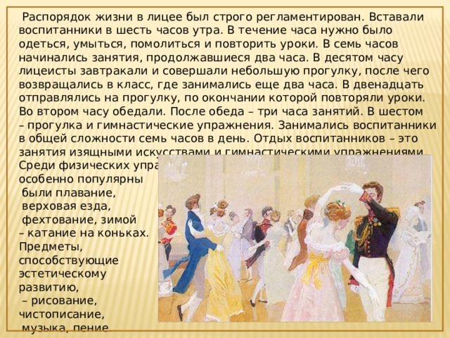  Распорядок жизни в лицее был строго регламентирован. Вставали воспитанники в шесть часов утра. В течение часа нужно было одеться, умыться, помолиться и повторить уроки. В семь часов начинались занятия, продолжавшиеся два часа. В десятом часу лицеисты завтракали и совершали небольшую прогулку, после чего возвращались в класс, где занимались еще два часа. В двенадцать отправлялись на прогулку, по окончании которой повторяли уроки. Во втором часу обедали. После обеда – три часа занятий. В шестом – прогулка и гимнастические упражнения. Занимались воспитанники в общей сложности семь часов в день. Отдых воспитанников – это занятия изящными искусствами и гимнастическими упражнениями. Среди физических упражнений в то время особенно популярны  были плавание,  верховая езда,  фехтование, зимой –  катание на коньках. Предметы, способствующие эстетическому развитию, –  рисование, чистописание,  музыка, пение. 
