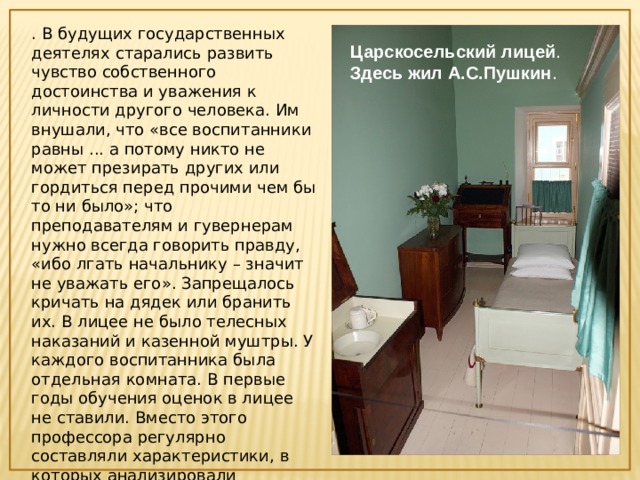 . В будущих государственных деятелях старались развить чувство собственного достоинства и уважения к личности другого человека. Им внушали, что «все воспитанники равны ... а потому никто не может презирать других или гордиться перед прочими чем бы то ни было»; что преподавателям и гувернерам нужно всегда говорить правду, «ибо лгать начальнику – значит не уважать его». Запрещалось кричать на дядек или бранить их. В лицее не было телесных наказаний и казенной муштры. У каждого воспитанника была отдельная комната. В первые годы обучения оценок в лицее не ставили. Вместо этого профессора регулярно составляли характеристики, в которых анализировали природные наклонности ученика, его поведение, прилежание, успехи. Царскосельский   лицей . Здесь жил А.С.Пушкин . 