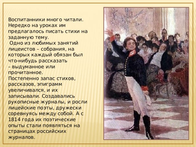 Воспитанники много читали. Нередко на уроках им предлагалось писать стихи на заданную тему.  Одно из любимых занятий лицеистов – собрания, на которых каждый обязан был что-нибудь рассказать – выдуманное или прочитанное. Постепенно запас стихов, рассказов, эпиграмм увеличивался, и их записывали. Создавались рукописные журналы, и росли лицейские поэты, дружески соревнуясь между собой. А с 1814 года их поэтические опыты стали появляться на страницах российских журналов.  