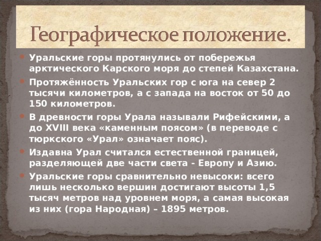 Уральские горы протянулись от побережья арктического Карского моря до степей Казахстана. Протяжённость Уральских гор с юга на север 2 тысячи километров, а с запада на восток от 50 до 150 километров. В древности горы Урала называли Рифейскими, а до XVIII века «каменным поясом» (в переводе с тюркского «Урал» означает пояс). Издавна Урал считался естественной границей, разделяющей две части света - Европу и Азию. Уральские горы сравнительно невысоки: всего лишь несколько вершин достигают высоты 1,5 тысяч метров над уровнем моря, а самая высокая из них (гора Народная) – 1895 метров.   