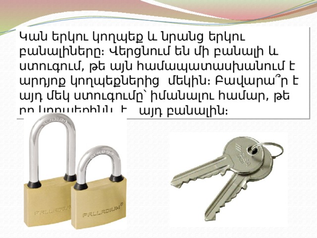 Կան երկու կողպեք և նրանց երկու բանալիները։ Վերցնում են մի բանալի և ստուգում, թե այն համապատասխանում է արդյոք կողպեքներից մեկին։ Բավարա՞ր է այդ մեկ ստուգումը՝ իմանալու համար, թե որ կողպեքինն է այդ բանալին։ 