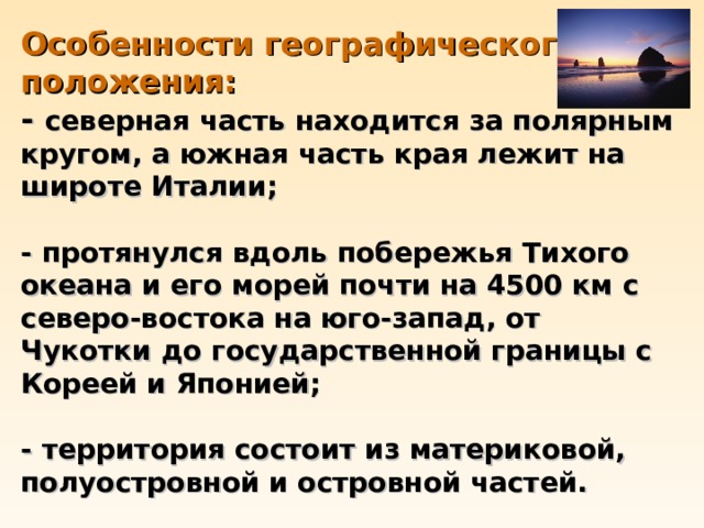Особенности географического положения:  -  северная часть находится за полярным кругом, а южная часть края лежит на широте Италии;   - протянулся вдоль побережья Тихого океана и его морей почти на 4500 км с северо-востока на юго-запад, от Чукотки до государственной границы с Кореей и Японией;   - территория состоит из материковой, полуостровной и островной частей. 