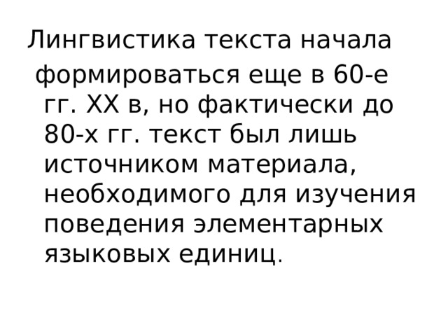 Лингвистика текста начала  формироваться еще в 60-е гг. XX в, но фактически до 80-х гг. текст был лишь источником материала, необходимого для изучения поведения элементарных языковых единиц . 