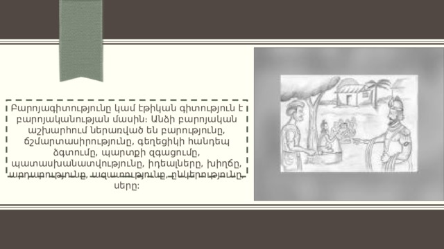 Բարոյագիտությունը կամ էթիկան գիտություն է բարոյականության մասին։ Անձի բարոյական աշխարհում ներառված են բարությունը, ճշմարտասիրությունը, գեղեցիկի հանդեպ ձգտումը, պարտքի զգացումը, պատասխանատվությունը, իդեալները, խիղճը, արդարությունը, ազատությունը, ընկերությունը, սերը: 