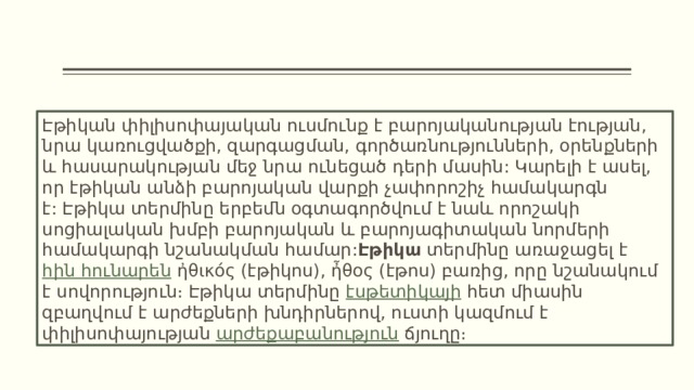 Էթիկան փիլիսոփայական ուսմունք է բարոյականության էության, նրա կառուցվածքի, զարգացման, գործառնությունների, օրենքների և հասարակության մեջ նրա ունեցած դերի մասին: Կարելի է ասել, որ էթիկան անձի բարոյական վարքի չափորոշիչ համակարգն է: Էթիկա տերմինը երբեմն օգտագործվում է նաև որոշակի սոցիալական խմբի բարոյական և բարոյագիտական նորմերի համակարգի նշանակման համար: Էթիկա  տերմինը առաջացել է  հին հունարեն  ἠθικός (էթիկոս), ἦθος (էթոս) բառից, որը նշանակում է սովորություն։ Էթիկա տերմինը  էսթետիկայի  հետ միասին զբաղվում է արժեքների խնդիրներով, ուստի կազմում է փիլիսոփայության  արժեքաբանություն  ճյուղը։ 