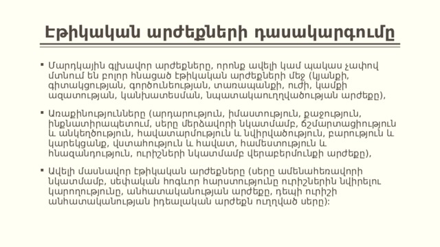 Էթիկական արժեքների դասակարգումը Մարդկային գլխավոր արժեքները, որոնք ավելի կամ պակաս չափով մտնում են բոլոր հնացած էթիկական արժեքների մեջ (կյանքի, գիտակցության, գործունեության, տառապանքի, ուժի, կամքի ազատության, կանխատեսման, նպատակաուղղվածության արժեքը), Առաքինությունները (արդարություն, իմաստություն, քաջություն, ինքնատիրապետում, սերը մերձավորի նկատմամբ, ճշմարտացիություն և անկեղծություն, հավատարմություն և նվիրվածություն, բարություն և կարեկցանք, վստահություն և հավատ, համեստություն և հնազանդություն, ուրիշների նկատմամբ վերաբերմունքի արժեքը), Ավելի մասնավոր էթիկական արժեքները (սերը ամենահեռավորի նկատմամբ, սեփական հոգևոր հարստությունը ուրիշներին նվիրելու կարողությունը, անհատականության արժեքը, դեպի ուրիշի անհատականության իդեալական արժեքն ուղղված սերը): 