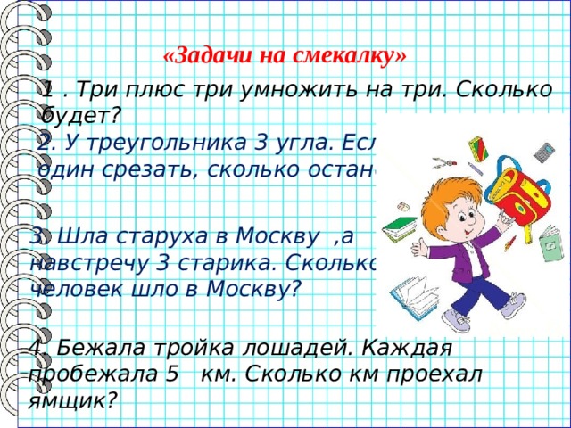 «Задачи на смекалку» 1 . Три плюс три умножить на три. Сколько будет? 2. У треугольника 3 угла. Если один срезать, сколько останется? 3. Шла старуха в Москву ,а навстречу 3 старика. Сколько человек шло в Москву? 4. Бежала тройка лошадей. Каждая пробежала 5 км. Сколько км проехал ямщик? 