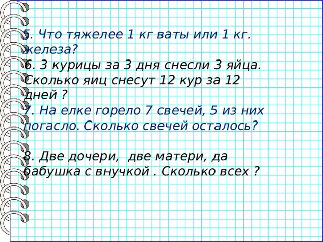 5. Что тяжелее 1 кг ваты или 1 кг. железа? 6. 3 курицы за 3 дня снесли 3 яйца. Сколько яиц снесут 12 кур за 12 дней ? 7. На елке горело 7 свечей, 5 из них погасло. Сколько свечей осталось? 8. Две дочери, две матери, да бабушка с внучкой . Сколько всех ? 