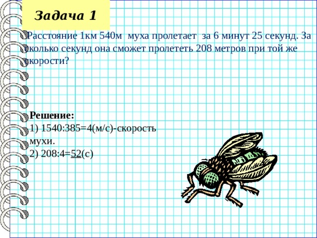 Задача 1  Расстояние 1км 540м муха пролетает за 6 минут 25 секунд. За сколько секунд она сможет пролететь 208 метров при той же скорости? Решение: 1) 1540:385=4(м/с)-скорость мухи. 2) 208:4= 52 (с) 