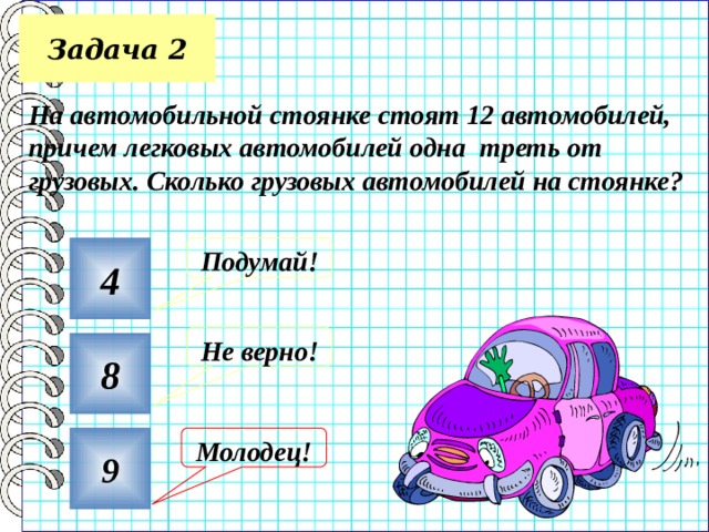 Задача 2 На автомобильной стоянке стоят 12 автомобилей, причем легковых автомобилей одна треть от грузовых. Сколько грузовых автомобилей на стоянке?  4 Подумай! Не верно! 8 9 Молодец! 