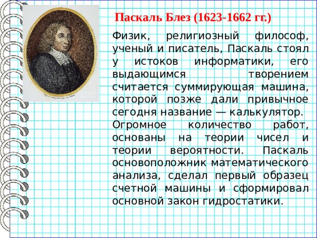 Паскаль Блез (1623-1662 гг.) Физик, религиозный философ, ученый и писатель, Паскаль стоял у истоков информатики, его выдающимся творением считается суммирующая машина, которой позже дали привычное сегодня название — калькулятор. Огромное количество работ, основаны на теории чисел и теории вероятности. Паскаль основоположник математического анализа, сделал первый образец счетной машины и сформировал основной закон гидростатики. 