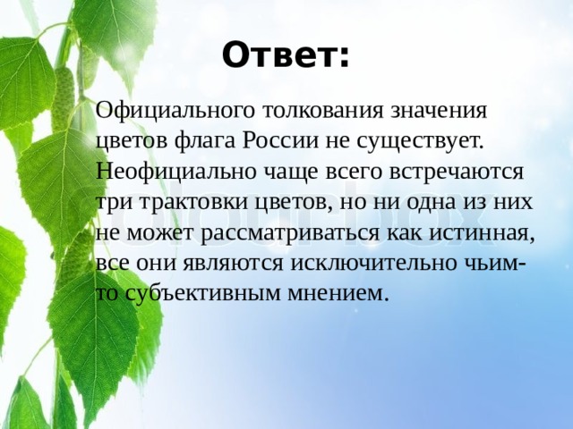 Ответ: Официального толкования значения цветов флага России не существует. Неофициально чаще всего встречаются три трактовки цветов, но ни одна из них не может рассматриваться как истинная, все они являются исключительно чьим-то субъективным мнением. 