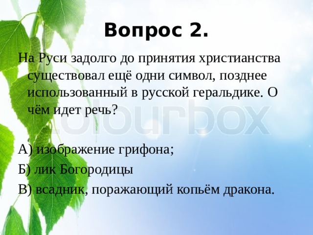 Вопрос 2. На Руси задолго до принятия христианства существовал ещё одни символ, позднее использованный в русской геральдике. О чём идет речь? А) изображение грифона; Б) лик Богородицы В) всадник, поражающий копьём дракона. 