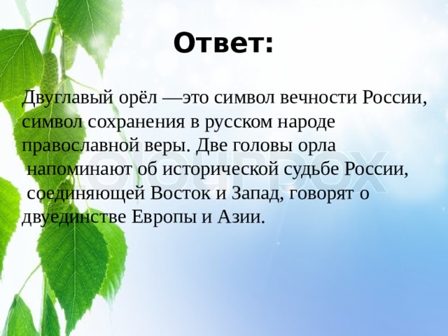 Ответ: Двуглавый орёл —это символ вечности России, символ сохранения в русском народе православной веры. Две головы орла  напоминают об исторической судьбе России,  соединяющей Восток и Запад, говорят о двуединстве Европы и Азии. 