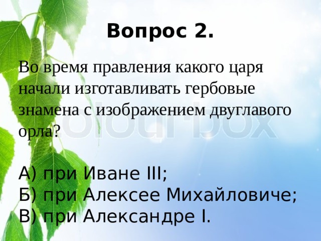 Вопрос 2. Во время правления какого царя начали изготавливать гербовые знамена с изображением двуглавого орла? А) при Иване III; Б) при Алексее Михайловиче; В) при Александре I. 