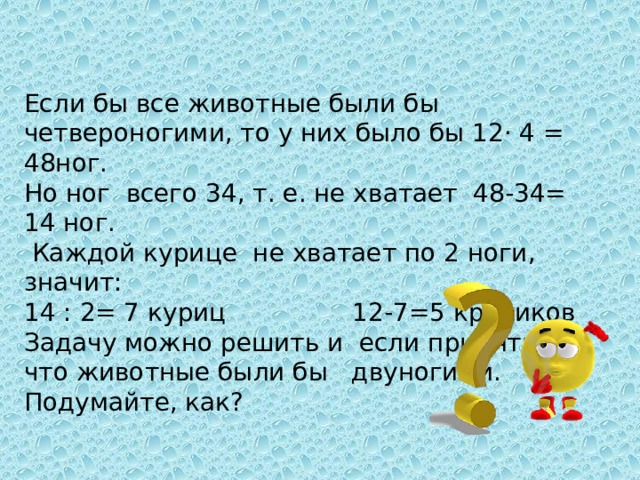 Если бы все животные были бы четвероногими, то у них было бы 12· 4 = 48ног. Но ног всего 34, т. е. не хватает 48-34= 14 ног.  Каждой курице не хватает по 2 ноги, значит: 14 : 2= 7 куриц 12-7=5 кроликов Задачу можно решить и если принять, что животные были бы двуногими. Подумайте, как? 