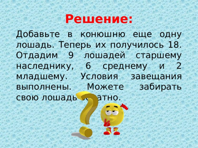 Решение: Добавьте в конюшню еще одну лошадь. Теперь их получилось 18. Отдадим 9 лошадей старшему наследнику, 6 среднему и 2 младшему. Условия завещания выполнены. Можете забирать свою лошадь обратно. 