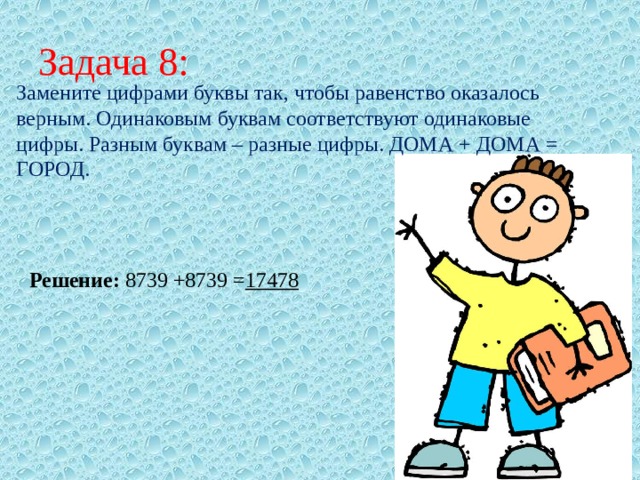 Задача 8: Замените цифрами буквы так, чтобы равенство оказалось верным. Одинаковым буквам соответствуют одинаковые цифры. Разным буквам – разные цифры. ДОМА + ДОМА = ГОРОД. Решение: 8739 +8739 = 17478  